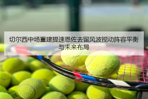 切尔西中场重建提速恩佐去留风波搅动阵容平衡与未来布局