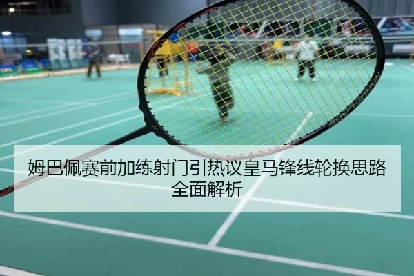 姆巴佩赛前加练射门引热议皇马锋线轮换思路全面解析