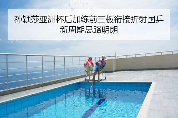 孙颖莎亚洲杯后加练前三板衔接折射国乒新周期思路明朗
