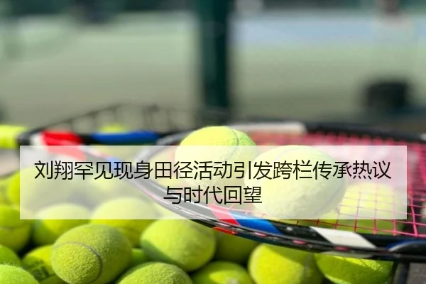 刘翔罕见现身田径活动引发跨栏传承热议与时代回望