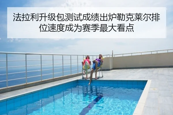 法拉利升级包测试成绩出炉勒克莱尔排位速度成为赛季最大看点