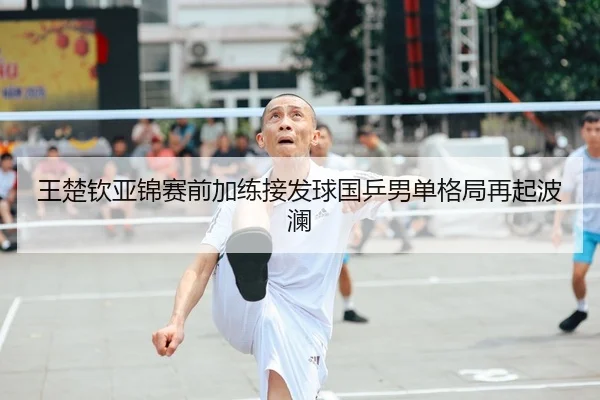 王楚钦亚锦赛前加练接发球国乒男单格局再起波澜