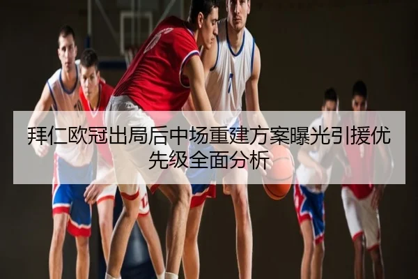 拜仁欧冠出局后中场重建方案曝光引援优先级全面分析
