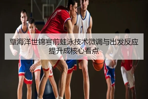 覃海洋世锦赛前蛙泳技术微调与出发反应提升成核心看点