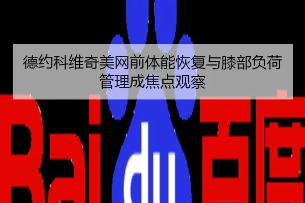 德约科维奇美网前体能恢复与膝部负荷管理成焦点观察